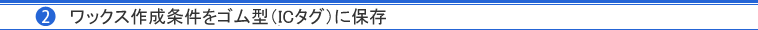 （2）ワックス作成条件をゴム型（ICタグ）に保存